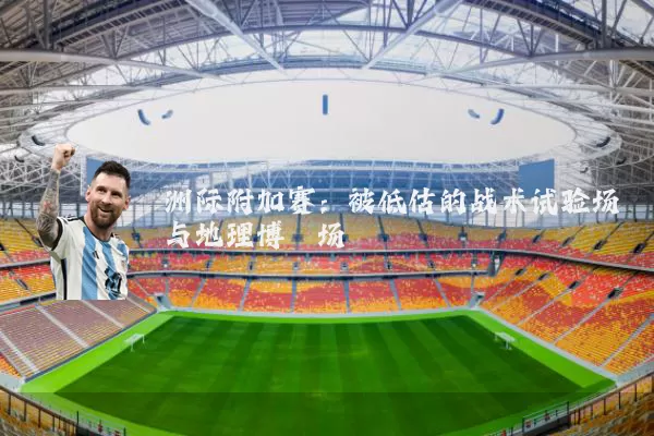 洲际附加赛:被低估的战术试验场与地理博弈场