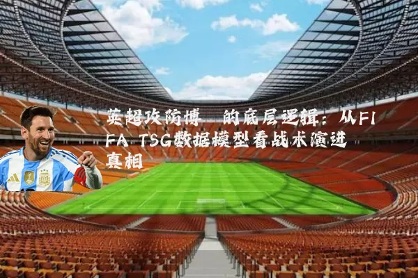 英超攻防博弈的底层逻辑：从FIFA TSG数据模型看战术演进真相