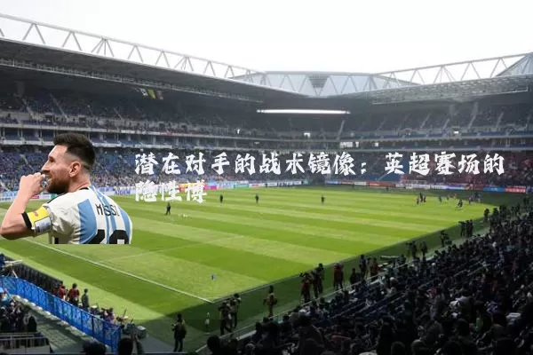 潜在对手的战术镜像:英超赛场的隐性博弈